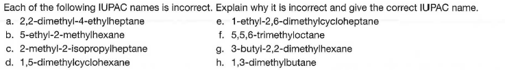 Each of the following IUPAC names is incorrect. Explain why it is incorrect and give the correct IUPAC name.
a. 2,2-dimethyl-4-ethylheptane
b. 5-ethyl-2-methylhexane
c. 2-methyl-2-isopropylheptane
d. 1,5-dimethylcyclohexane
e. 1-ethyl-2,6-dimethylcycloheptane
f. 5,5,6-trimethyloctane
g. 3-butyl-2,2-dimethylhexane
h. 1,3-dimethylbutane
