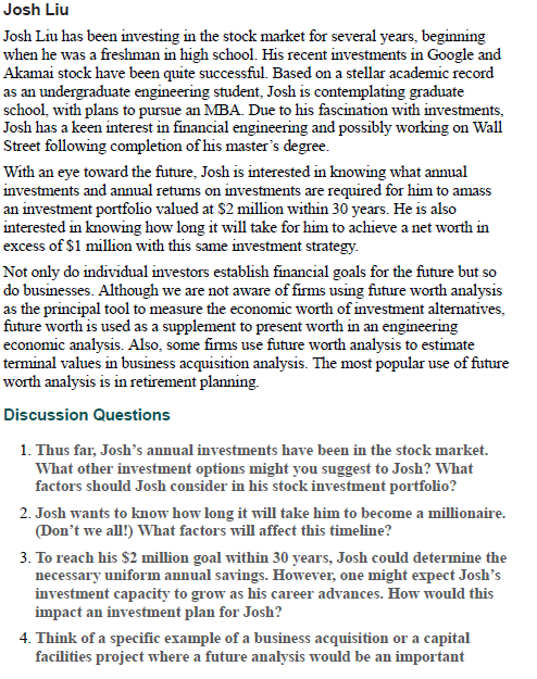 Josh Liu
Josh Liu has been investing in the stock market for several years, beginning
when he was a freshman in high school. His recent investments in Google and
Akamai stock have been quite successful. Based on a stellar academic record
as an undergraduate engineering student, Josh is contemplating graduate
school, with plans to pursue an MBA. Due to his fascination with investments,
Josh has a keen interest in financial engineering and possibly working on Wall
Street following completion of his master's degree.
With an eye toward the future, Josh is interested in knowing what annual
investments and annual retums on investments are required for him to amass
an investment portfolio valued at $2 million within 30 years. He is also
interested in knowing how long it will take for him to achieve a net worth in
excess of $1 million with this same investment strategy.
Not only do individual investors establish financial goals for the future but so
do businesses. Although we are not aware of firms using future worth analysis
as the principal tool to measure the economic worth of investment alternatives,
future worth is used as a supplement to present worth in an engineering
economic analysis. Also, some firms use future worth analysis to estimate
terminal values in business acquisition analysis. The most popular use of future
worth analysis is in retirement planning.
Discussion Questions
1. Thus far, Josh's annual investments have been in the stock market.
What other investment options might you suggest to Josh? What
factors should Josh consider in his stock investment portfolio?
2. Josh wants to know how long it will take him to become a millionaire.
(Don't we all!) What factors will affect this timeline?
3. To reach his $2 million goal within 30 years, Josh could determine the
necessary uniform annual savings. However, one might expect Josh's
investment capacity to grow as his career advances. How would this
impact an investment plan for Josh?
4. Think of a specific example of a business acquisition or a capital
facilities project where a future analysis would be an important
