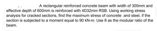 A rectangular reinforced concrete beam with width of 300mm and
effective depth of 600mm is reinforced with 4D32mm RSB. Using working stress
analysis for cracked sections, find the maximum stress of concrete and steel, if the
section is subjected to a moment equal to 90 kN-m. Use 8 as the modular ratio of the
beam.
