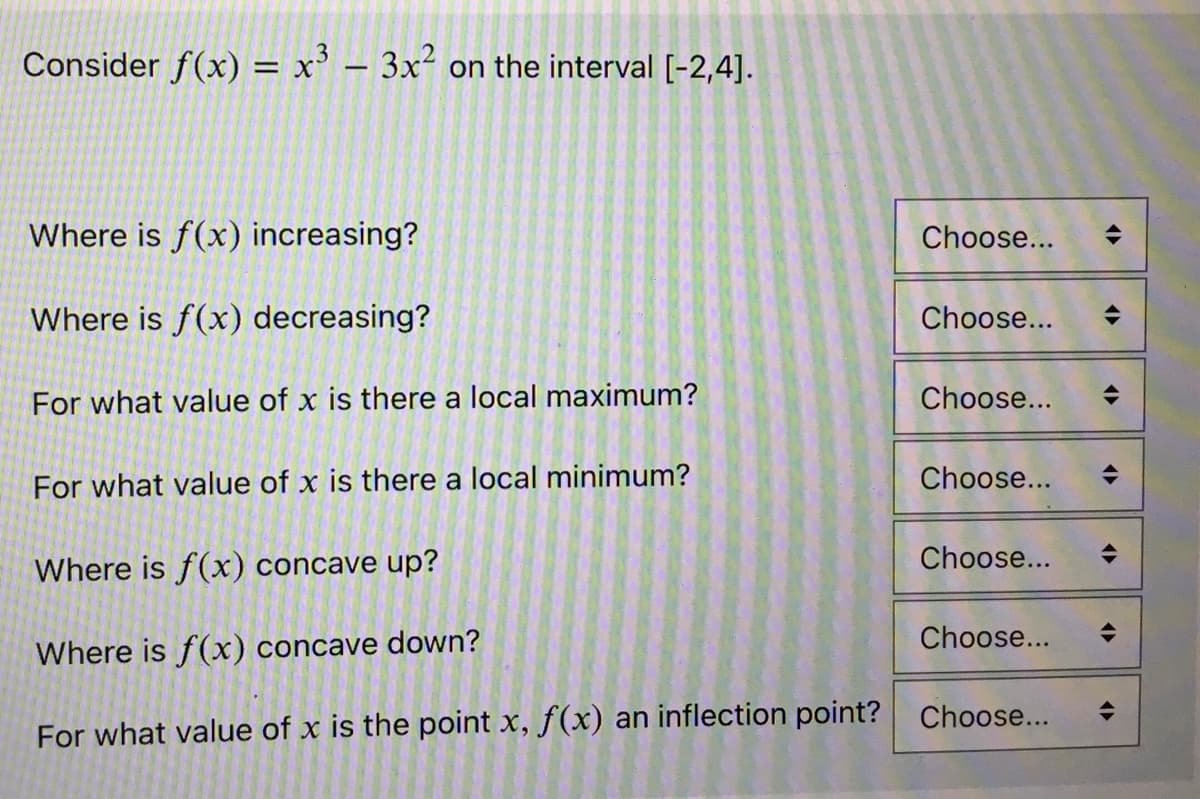 Consider f(x) = x³ 3x² on the interval [-2,4].
Where is f(x) increasing?
Where is f(x) decreasing?
For what value of x is there a local maximum?
For what value of x is there a local minimum?
Choose...
Choose...
Choose...
Choose...
Choose...
Where is f(x) concave up?
Where is f(x) concave down?
Choose...
For what value of x is the point x, f(x) an inflection point? Choose...
<►
<>