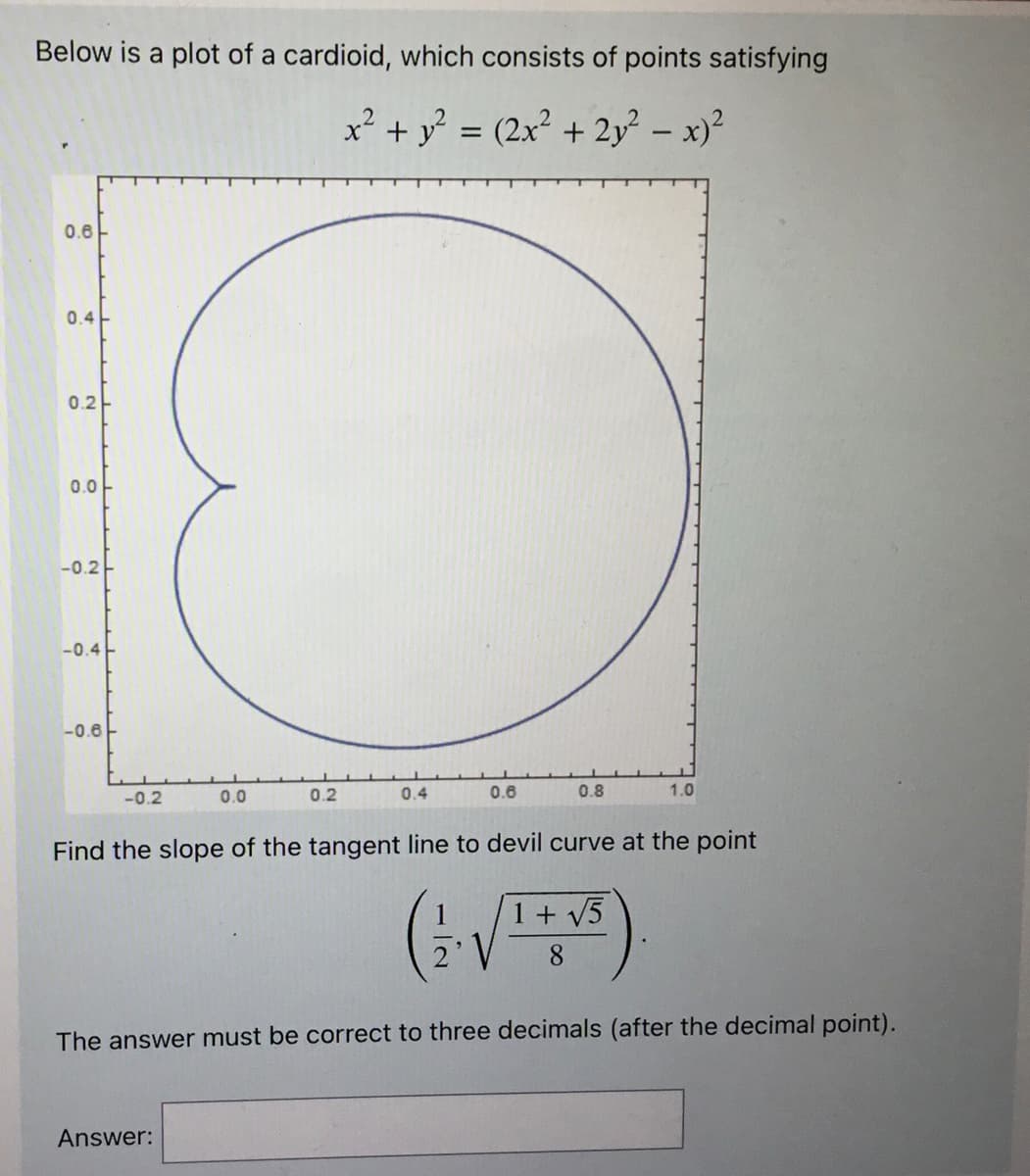 Below is a plot of a cardioid, which consists of points satisfying
x² + y² = (2x² + 2y² − x)²
0.6
0.4
0.2
0.0
-0.2
-0.4
-0.6
-0.2
0.0
0.2
Answer:
0.4
0.6
0.8
Find the slope of the tangent line to devil curve at the point
(2. v
1.0
1 + √5
8
The answer must be correct to three decimals (after the decimal point).