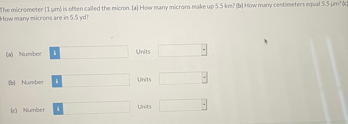 The micrometer (1 um) is often called the micron. (a) How many microns make up 5.5 km? (b) How many centimeters equal 5.5 µm? (c)
How many microns are in 5.5 yd?
(a) Number
i
Units
(b) Number
i
Units
(c) Number
i
Units
