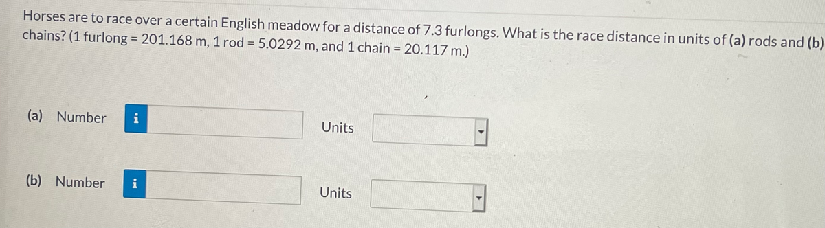 Horses are to race over a certain English meadow for a distance of 7.3 furlongs. What is the race distance in units of (a) rods and (b)
chains? (1 furlong = 201.168 m, 1 rod = 5.0292 m, and 1 chain = 20.117 m.)
%3D
%3D
(a) Number
i
Units
(b) Number
i
Units
