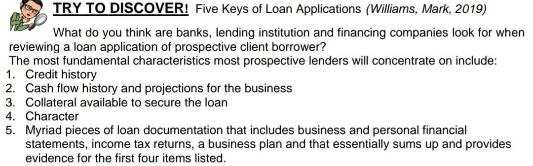 TRY TO DISCOVER! Five Keys of Loan Applications (Williams, Mark, 2019)
What do you think are banks, lending institution and financing companies look for when
reviewing a loan application of prospective client borrower?
The most fundamental characteristics most prospective lenders will concentrate on include:
1. Credit history
2. Cash flow history and projections for the business
3. Collateral available to secure the loan
4. Character
5. Myriad pieces of loan documentation that includes business and personal financial
statements, income tax returns, a business plan and that essentially sums up and provides
evidence for the first four items listed.
