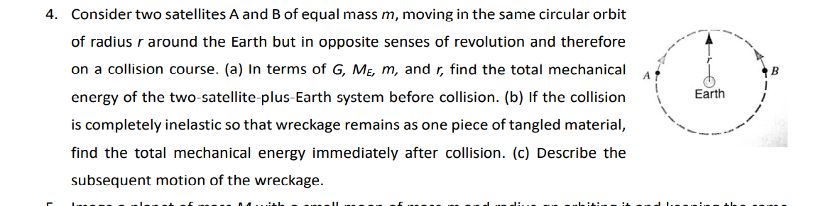 4. Consider two satellites A and B of equal mass m, moving in the same circular orbit
of radius r around the Earth but in opposite senses of revolution and therefore
on a collision course. (a) In terms of G, MẸ, m, and r, find the total mechanical
energy of the two-satellite-plus-Earth system before collision. (b) If the collision
Earth
is completely inelastic so that wreckage remains as one piece of tangled material,
find the total mechanical energy immediately after collision. (c) Describe the
subsequent motion of the wreckage.
