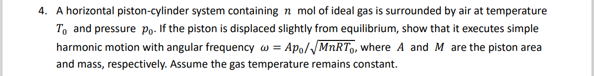 4. A horizontal piston-cylinder system containing n mol of ideal gas is surrounded by air at temperature
To and pressure Po. If the piston is displaced slightly from equilibrium, show that it executes simple
harmonic motion with angular frequency w =
Apo//MNRT, where A and M are the piston area
and mass, respectively. Assume the gas temperature remains constant.
