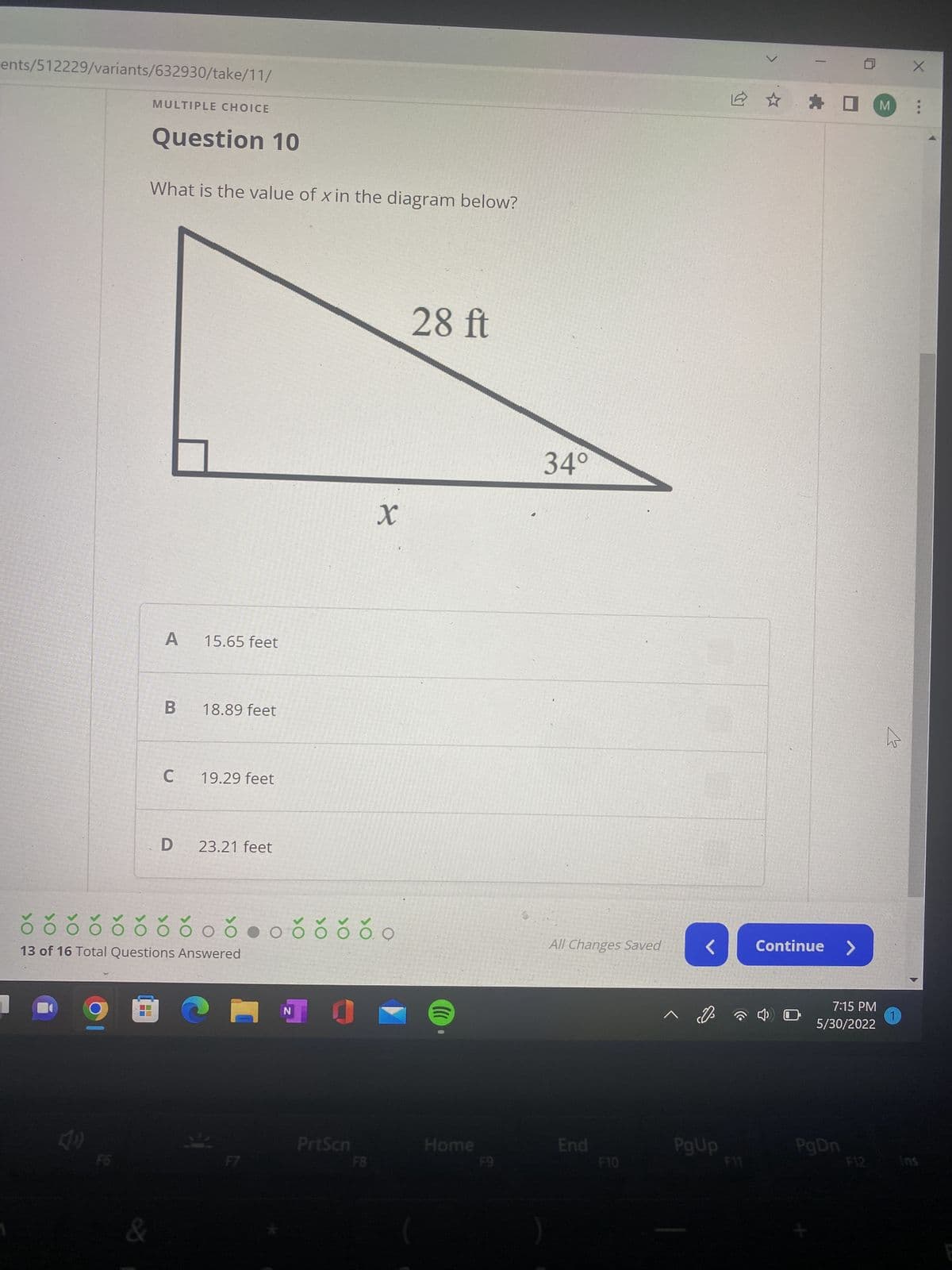 ents/512229/variants/632930/take/11/
MULTIPLE CHOICE
Question 10
What is the value of x in the diagram below?
28 ft
A
15.65 feet
B
18.89 feet
C
19.29 feet
D
23.21 feet
ŏ õ õ õ õ õ õ čoč●oč čŏ čo
13 of 16 Total Questions Answered
C
N
F6
&
PrtScn
X
((((
0
Home
F8
F9
34°
All Changes Saved
End
F10
< Continue
PgUp
☐M
7:15 PM
5/30/2022
PgDn
ho
1
X
...
Ins