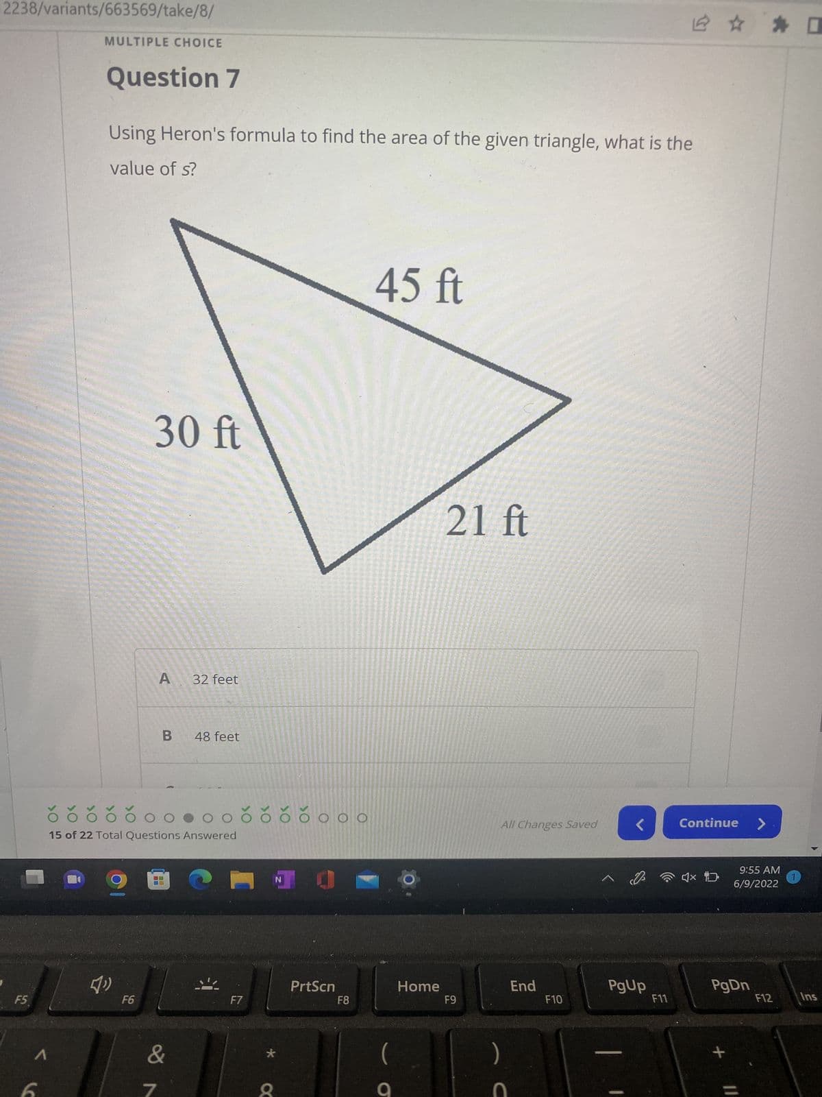 2238/variants/663569/take/8/
MULTIPLE CHOICE
Question 7
Using Heron's formula to find the area of the given triangle, what is the
value of s?
45 ft
F5
1
30 ft
A
32 feet
B
48 feet
õõčŏoo.ooč čččo o o
15 of 22 Total Questions Answered
N
{"
>O
F6
&
7
F7
X
PrtScn
F8
Home
21 ft
F9
All Changes Saved
End
)
C
F10
PgUp
F11
Continue >
4x D
9:55 AM
6/9/2022
PgDn
+
=
F12
1
口
Ins
