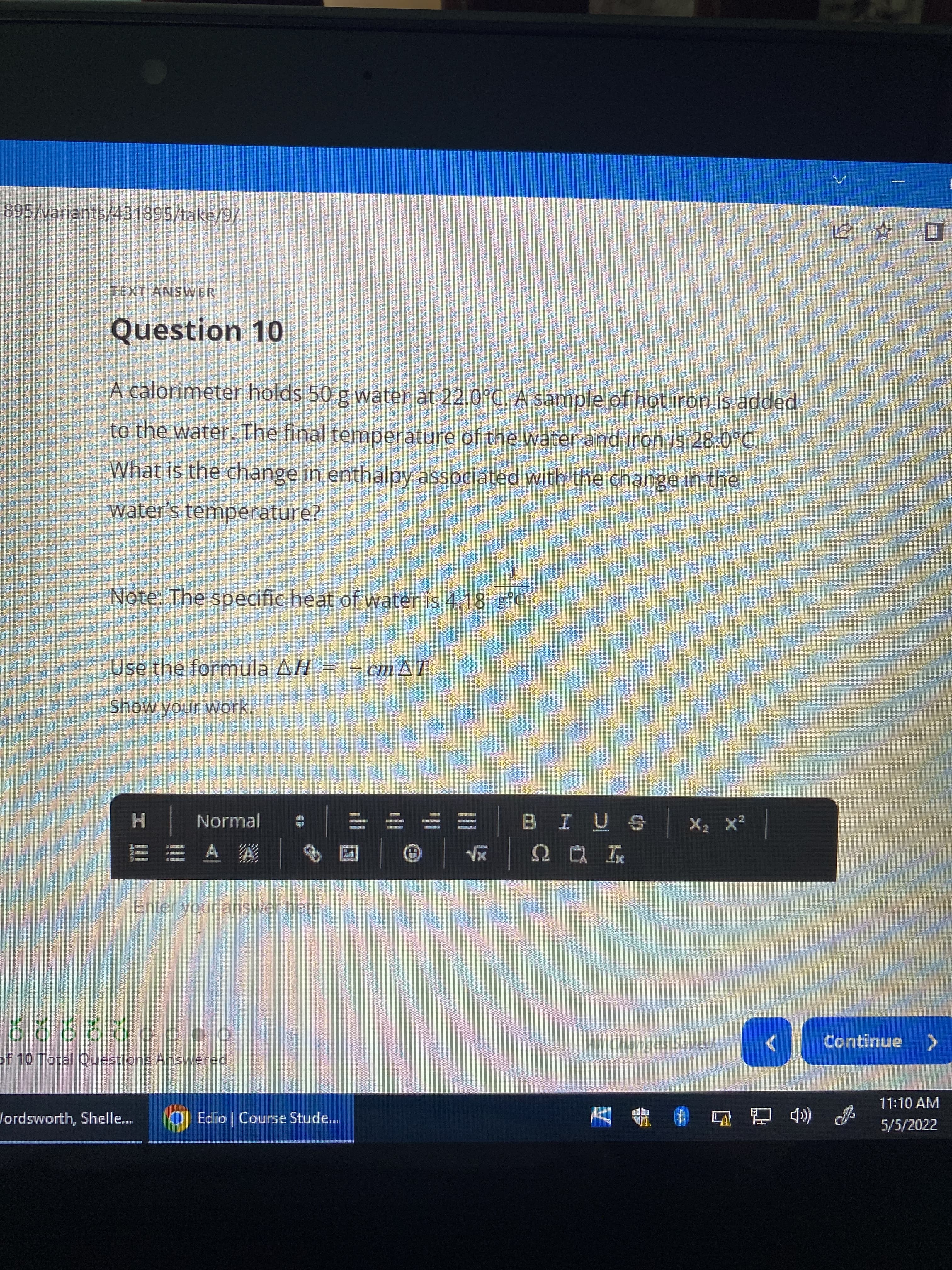 895/variants/431895/take/9/
TEXT ANSWER
Question 10
A calorimeter holds 50 g water at 22.0°C. A sample of hot iron is added
to the water. The final temperature of the water and iron is 28.0°C.
What is the change in enthalpy associated with the change in the
water's temperature?
Note: The specific heat of water is 4.18 g°C
Use the formula AH = - cm AT
Show your work.
Normal
A A
3x S I = = = =
外
Iロび
Enter your answer here
Oo00 OO
of 10 Total Questions Answered
All Changes Saved
Continue >
11:10 AM
Vordsworth, Shelle..
OEdio | Course Stude.
书
5/5/2022
