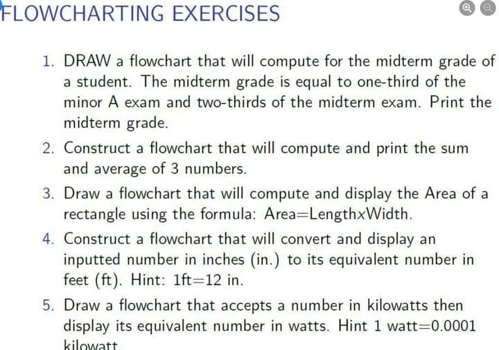 FLOWCHARTING EXERCISES
1. DRAW a flowchart that will compute for the midterm grade of
a student. The midterm grade is equal to one-third of the
minor A exam and two-thirds of the midterm exam. Print the
midterm grade.
2. Construct a flowchart that will compute and print the sum
and average of 3 numbers.
3. Draw a flowchart that will compute and display the Area of a
rectangle using the formula: Area=LengthxWidth.
4. Construct a flowchart that will convert and display an
inputted number in inches (in.) to its equivalent number in
feet (ft). Hint: 1ft=12 in.
5. Draw a flowchart that accepts a number in kilowatts then
display its equivalent number in watts. Hint 1 watt=0.0001
kilowatt
