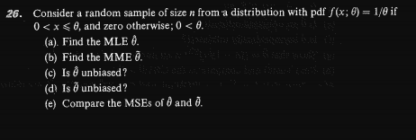 26. Consider a random sample of size n from a distribution with pdf f(x; 0) = 1/0 if
%3D
0 < x < 0, and zero otherwise; 0 < 0.
(a). Find the MLE 8.
(b) Find the MME Ô.
(c) Is ð unbiased?
(d Is ð unbiased?
(e) Compare the MSES of d and ð.
