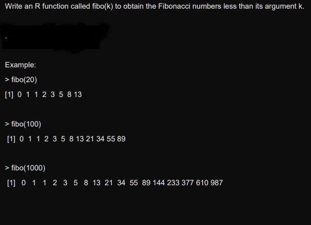 Write an R function called fibo(k) to obtain the Fibonacci numbers less than its argument k.
Example:
> fibo(20)
[1] 0 1 1 2 3 5 8 13
> fibo(100)
[1] 0 1 1 2 3 5 8 13 21 34 55 89
> fibo(1000)
[1] 0 1 1 2 3 5 8 13 21 34 55 89 144 233 377 610 987
