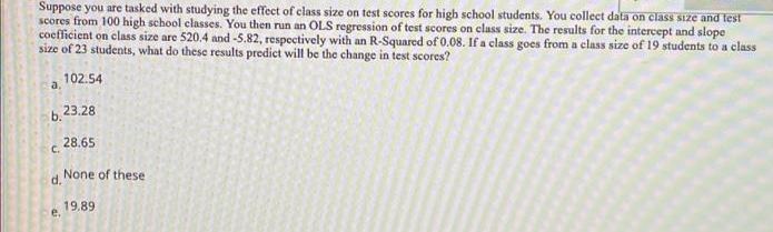 Suppose you are tasked with studying the effect of class size on test scores for high school students. You collect data on class size and test
scores from 100 high school classes. You then run an OLS regression of test scores on class size. The results for the intercept and slope
coefficient on class size are 520.4 and -5.82, respectively with an R-Squared of 0.08. If a class goes from a class size of 19 students to a class
size of 23 students, what do these results predict will be the change in test scores?
102.54
a.
b.23.28
28.65
C.
None of these
d.
19.89
e.
