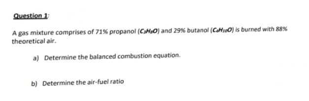 Question 1
A gas mixture comprises of 71% propanol (C3H&O) and 29% butanol (CeH100) is burned with 88%
theoretical air.
a) Determine the balanced combustion equation.
b) Determine the air-fuel ratio
