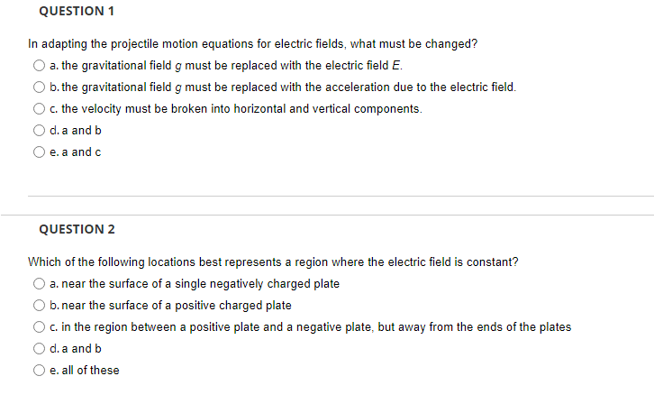 QUESTION 1
In adapting the projectile motion equations for electric fields, what must be changed?
a. the gravitational field g must be replaced with the electric field E.
b. the gravitational field g must be replaced with the acceleration due to the electric field.
c. the velocity must be broken into horizontal and vertical components.
d. a and b
e. a and c
QUESTION 2
Which of the following locations best represents a region where the electric field is constant?
a. near the surface of a single negatively charged plate
b. near the surface of a positive charged plate
c. in the region between a positive plate and a negative plate, but away from the ends of the plates
d. a and b
e. all of these