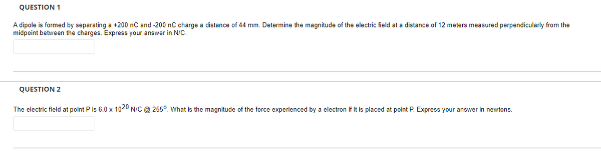 QUESTION 1
A dipole is formed by separating a +200 nC and -200 nC charge a distance of 44 mm. Determine the magnitude of the electric field at a distance of 12 meters measured perpendicularly from the
midpoint between the charges. Express your answer in N/C.
QUESTION 2
The electric field at point P is 6.0 x 1020 N/C @ 255º. What is the magnitude of the force experienced by a electron if it is placed at point P. Express your answer in newtons.