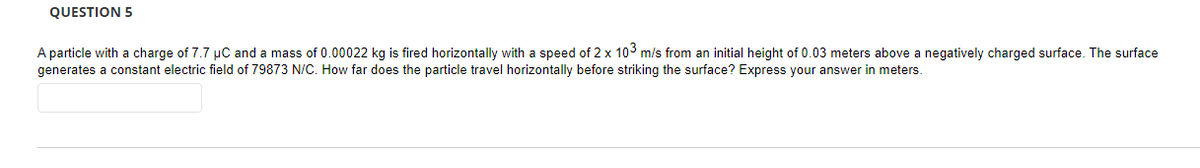 QUESTION 5
A particle with a charge of 7.7 µC and a mass of 0.00022 kg is fired horizontally with a speed of 2 x 103 m/s from an initial height of 0.03 meters above a negatively charged surface. The surface
generates constant electric field of 79873 N/C. How far does the particle travel horizontally before striking the surface? Express your answer in meters.