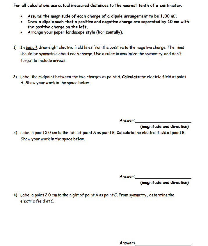 For all calculations use actual measured distances to the nearest tenth of a centimeter.
•
Assume the magnitude of each charge of a dipole arrangement to be 1.00 nC.
Draw a dipole such that a positive and negative charge are separated by 10 cm with
the positive charge on the left.
Arrange your paper landscape style (horizontally).
●
1) In pencil, draw eight electric field lines from the positive to the negative charge. The lines
should be symmetric about each charge. Use a ruler to maximize the symmetry and don't
forget to include arrows.
2) Label the midpoint between the two charges as point A. Calculate the electric field at point
A. Show your work in the space below.
Answer:
(magnitude and direction)
3) Label a point 2.0 cm to the left of point A as point B. Calculate the electric field at point B.
Show your work in the space below.
Answer:
(magnitude and direction)
4) Label a point 2.0 cm to the right of point A as point C. From symmetry, determine the
electric field at C.
Answer: