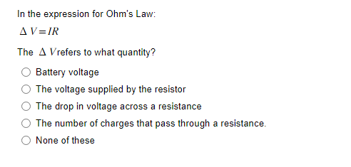 In the expression for Ohm's Law:
AV=IR
The A Vrefers to what quantity?
Battery voltage
The voltage supplied by the resistor
The drop in voltage across a resistance
The number of charges that pass through a resistance.
O None of these