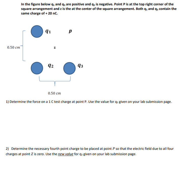 0.50 cm
In the figure below q₁ and q3 are positive and q₂ is negative. Point P is at the top right corner of the
square arrangement and z is the at the center of the square arrangement. Both q₁ and q3 contain the
same charge of + 20 nC.
91
Z
92
0.50 cm
Р
93
1) Determine the force on a 1 C test charge at point P. Use the value for q2 given on your lab submission page.
2) Determine the necessary fourth point charge to be placed at point P so that the electric field due to all four
charges at point Z is zero. Use the new value for q2 given on your lab submission page.