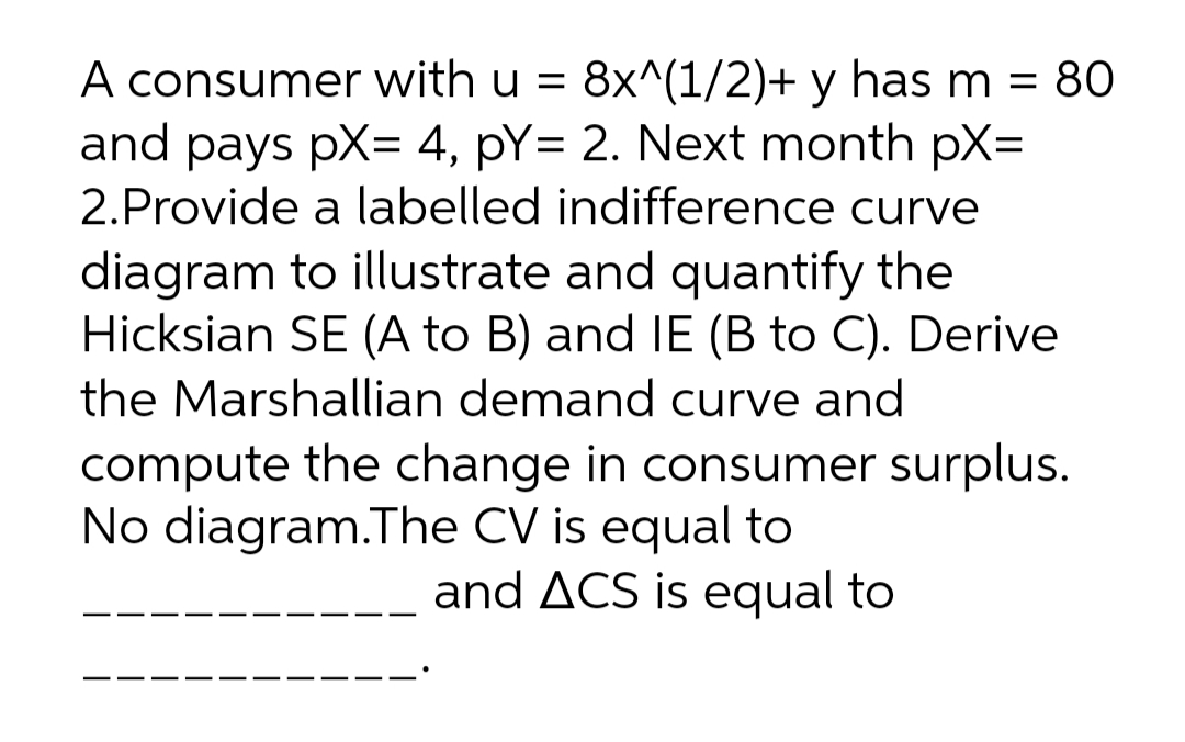 A consumer with u = 8x^(1/2)+ y has m = 80
and pays pX= 4, pY= 2. Next month pX=
2.Provide a labelled indifference curve
diagram to illustrate and quantify the
Hicksian SE (A to B) and IE (B to C). Derive
the Marshallian demand curve and
compute the change in consumer surplus.
No diagram.The CV is equal to
and ACS is equal to
