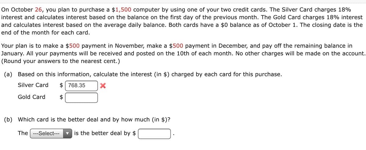 On October 26, you plan to purchase a $1,500 computer by using one of your two credit cards. The Silver Card charges 18%
interest and calculates interest based on the balance on the first day of the previous month. The Gold Card charges 18% interest
and calculates interest based on the average daily balance. Both cards have a $0 balance as of October 1. The closing date is the
end of the month for each card.
Your plan is to make a $500 payment in November, make a $500 payment in December, and pay off the remaining balance in
January. All your payments will be received and posted on the 10th of each month. No other charges will be made on the account.
(Round your answers to the nearest cent.)
(a) Based on this information, calculate the interest (in $) charged by each card for this purchase.
Silver Card
$ 768.35
Gold Card
$
(b) Which card is the better deal and by how much (in $)?
The ---Select---
is the better deal by $
