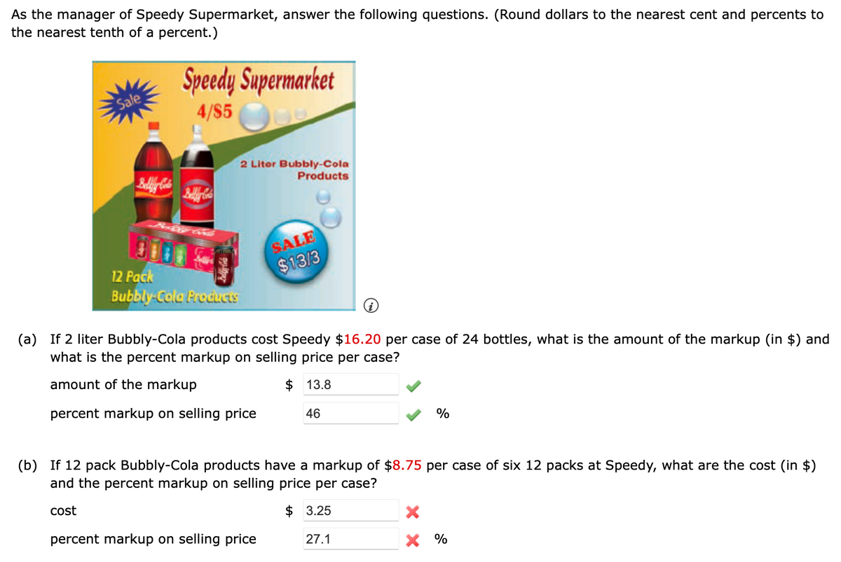 As the manager of Speedy Supermarket, answer the following questions. (Round dollars to the nearest cent and percents to
the nearest tenth of a percent.)
Speedy Supermarket
Sale
4/$5
2 Litor Bubbly-Cola
Products
SALE
$13/3
12 Pack
Bubbly Cola Produats
(a) If 2 liter Bubbly-Cola products cost Speedy $16.20 per case of 24 bottles, what is the amount of the markup (in $) and
what is the percent markup on selling price per case?
amount of the markup
$ 13.8
percent markup on selling price
46
%
(b) If 12 pack Bubbly-Cola products have a markup of $8.75 per case of six 12 packs at Speedy, what are the cost (in $)
and the percent markup on selling price per case?
cost
$ 3.25
percent markup on selling price
27.1
X %
