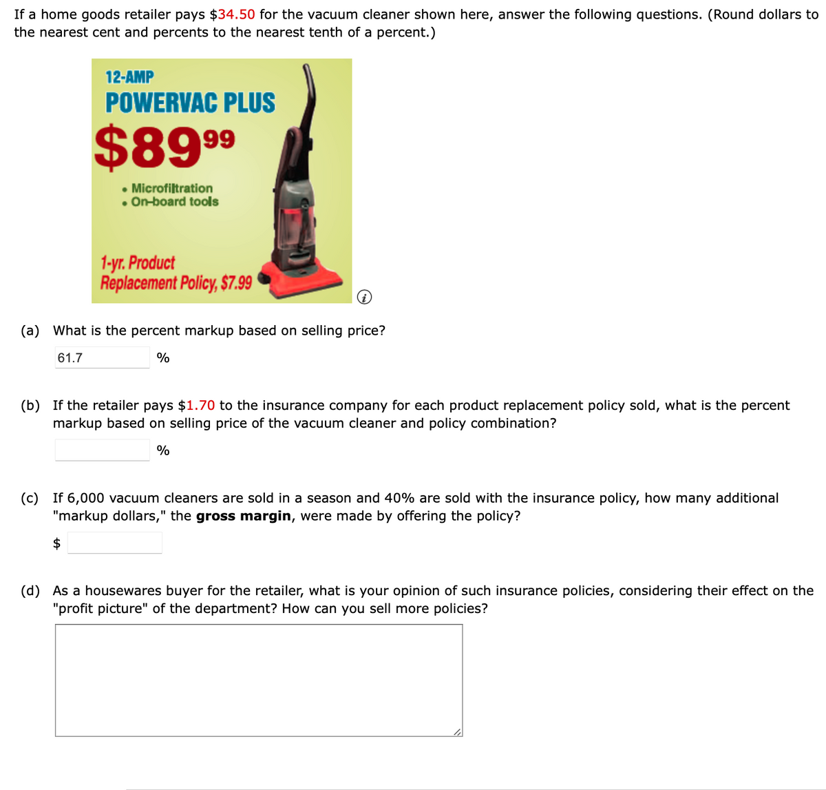If a home goods retailer pays $34.50 for the vacuum cleaner shown here, answer the following questions. (Round dollars to
the nearest cent and percents to the nearest tenth of a percent.)
12-AMP
POWERVAC PLUS
$899
• Microfiltration
• On-board tools
1-yr. Product
Replacement Policy, $7.99
(a) What is the percent markup based on selling price?
61.7
(b) If the retailer pays $1.70 to the insurance company for each product replacement policy sold, what is the percent
markup based on selling price of the vacuum cleaner and policy combination?
%
(c) If 6,000 vacuum cleaners are sold in a season and 40% are sold with the insurance policy, how many additional
"markup dollars," the gross margin, were made by offering the policy?
(d) As a housewares buyer for the retailer, what is your opinion of such insurance policies, considering their effect on the
"profit picture" of the department? How can you sell more policies?
