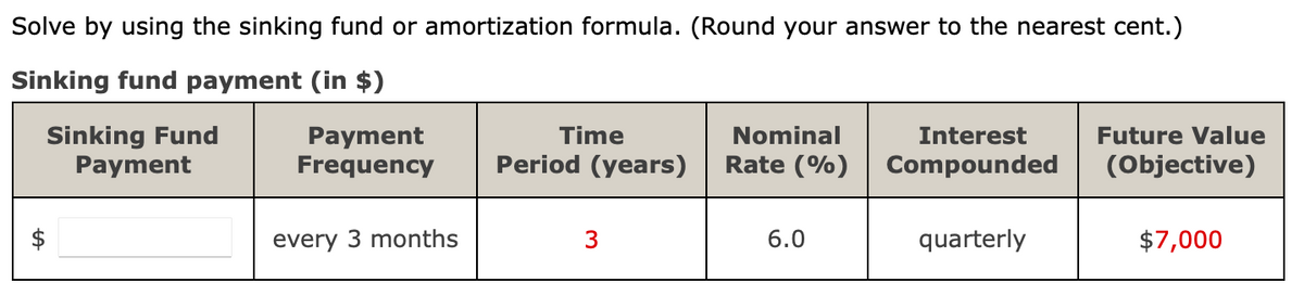 Solve by using the sinking fund or amortization formula. (Round your answer to the nearest cent.)
Sinking fund payment (in $)
Sinking Fund
Payment
Time
Nominal
Interest
Payment
Frequency
Future Value
Period (years)
Rate (%)
Compounded
(Objective)
every 3 months
3
6.0
quarterly
$7,000
%24
