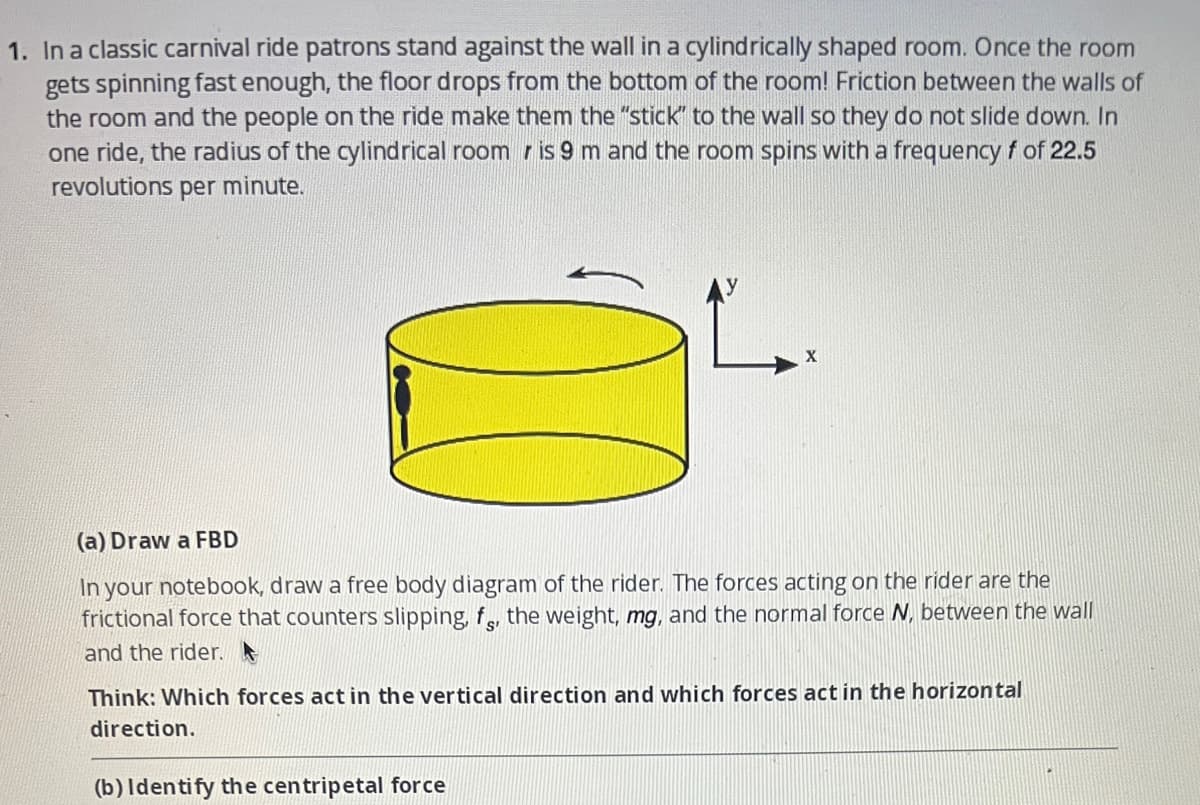 1. In a classic carnival ride patrons stand against the wall in a cylindrically shaped room. Once the room
gets spinning fast enough, the floor drops from the bottom of the room! Friction between the walls of
the room and the people on the ride make them the "stick" to the wall so they do not slide down. In
one ride, the radius of the cylindrical room is 9 m and the room spins with a frequency f of 22.5
revolutions per minute.
(a) Draw a FBD
In your notebook, draw a free body diagram of the rider. The forces acting on the rider are the
frictional force that counters slipping, f, the weight, mg, and the normal force N, between the wall
and the rider.
Think: Which forces act in the vertical direction and which forces act in the horizontal
direction.
(b) Identify the centripetal force