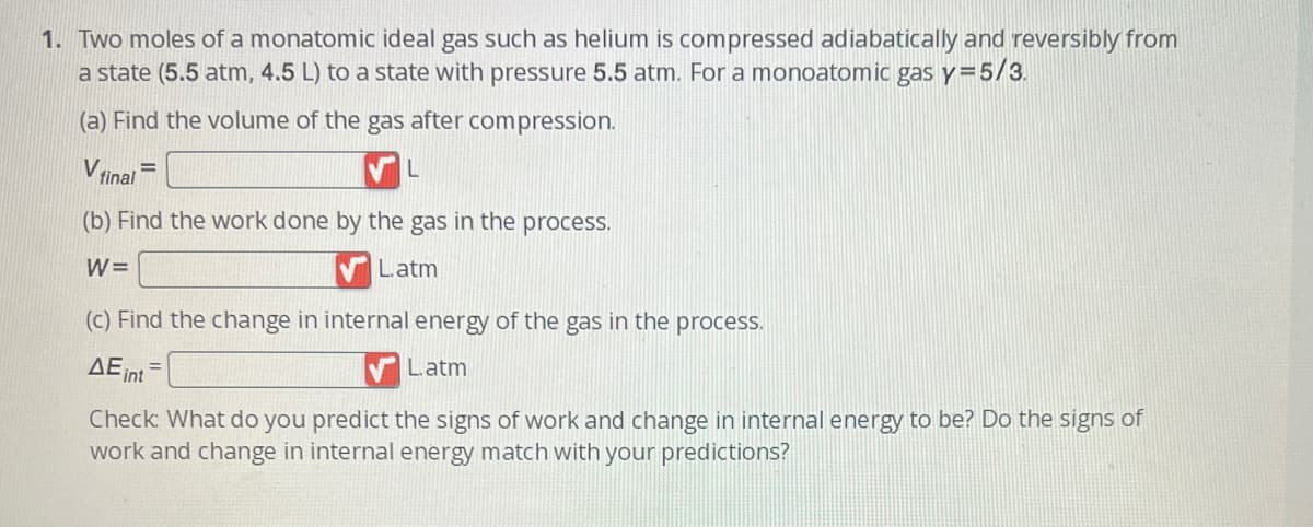 1. Two moles of a monatomic ideal gas such as helium is compressed adiabatically and reversibly from
a state (5.5 atm, 4.5 L) to a state with pressure 5.5 atm. For a monoatomic gas y=5/3.
(a) Find the volume of the gas after compression.
V final
(b) Find the work done by the gas in the process.
W=
L.atm
(c) Find the change in internal energy of the gas in the process.
Latm
AE int
Check: What do you predict the signs of work and change in internal energy to be? Do the signs of
work and change in internal energy match with your predictions?