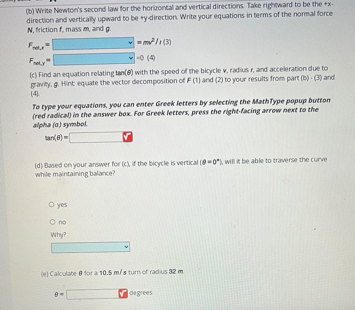 (b) Write Newton's second law for the horizontal and vertical directions. Take rightward to be the +x-
direction and vertically upward to be +y-direction. Write your equations in terms of the normal force
N, friction f, mass m, and g.
✓ = mv²/r (3)
Fnet, x
✓=0 (4)
Fnet,y E
(c) Find an equation relating tan(0) with the speed of the bicycle v, radius r, and acceleration due to
gravity, g. Hint equate the vector decomposition of F (1) and (2) to your results from part (b) - (3) and
(4).
To type your equations, you can enter Greek letters by selecting the MathType popup button
(red radical) in the answer box. For Greek letters, press the right-facing arrow next to the
alpha (a) symbol.
tan(8) =
V
(d) Based on your answer for (c), if the bicycle is vertical (8=0°), will it be able to traverse the curve
while maintaining balance?
O yes
O no
Why?
(e) Calculate for a 10.5 m/s turn of radius 32 m.
8=
degrees
