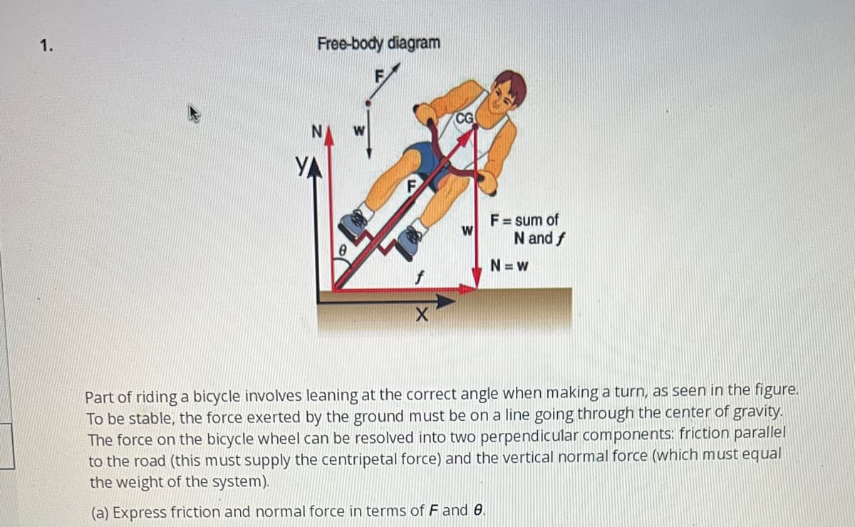 1.
Free-body diagram
YA
F
X
CG
F = sum of
N and f
N=w
Part of riding a bicycle involves leaning at the correct angle when making a turn, as seen in the figure.
To be stable, the force exerted by the ground must be on a line going through the center of gravity.
The force on the bicycle wheel can be resolved into two perpendicular components: friction parallel
to the road (this must supply the centripetal force) and the vertical normal force (which must equal
the weight of the system).
(a) Express friction and normal force in terms of F and 8.