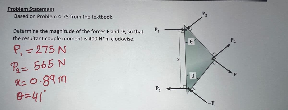 Problem Statement
Based on Problem 4-75 from the textbook.
Determine the magnitude of the forces F and -F, so that
the resultant couple moment is 400 N*m clockwise.
P₁ = 275 N
P₁ = 565 N
2=
x=0.89m
0=41°
P₁
P₁
X
0
Ꮎ
P2
-F
P₂
F