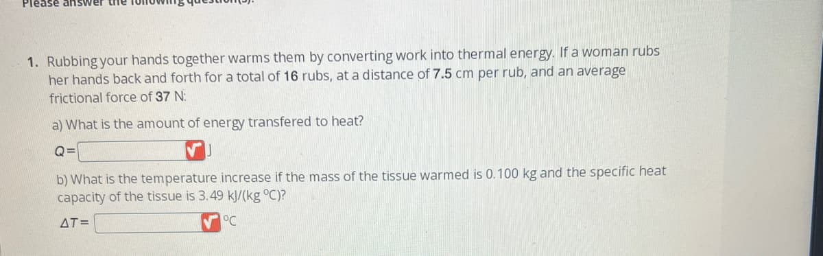 Please answer the
1. Rubbing your hands together warms them by converting work into thermal energy. If a woman rubs
her hands back and forth for a total of 16 rubs, at a distance of 7.5 cm per rub, and an average
frictional force of 37 N:
a) What is the amount of energy transfered to heat?
Q=
b) What is the temperature increase if the mass of the tissue warmed is 0.100 kg and the specific heat
capacity of the tissue is 3.49 kJ/(kg °C)?
AT=
°C
