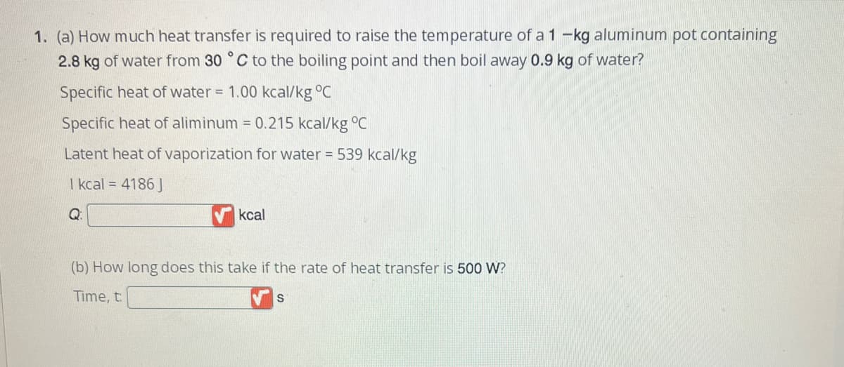 1. (a) How much heat transfer is required to raise the temperature of a 1 -kg aluminum pot containing
2.8 kg of water from 30 °C to the boiling point and then boil away 0.9 kg of water?
Specific heat of water = 1.00 kcal/kg °C
Specific heat of aliminum = 0.215 kcal/kg °C
Latent heat of vaporization for water = 539 kcal/kg
1 kcal = 4186 J
Q:
kcal
(b) How long does this take if the rate of heat transfer is 500 W?
Time, t
S
