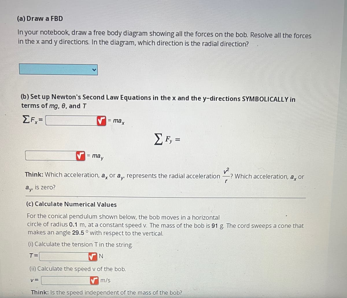 (a) Draw a FBD
In your notebook, draw a free body diagram showing all the forces on the bob. Resolve all the forces
in the x and y directions. In the diagram, which direction is the radial direction?
(b) Set up Newton's Second Law Equations in the x and the y-directions SYMBOLICALLY in
terms of mg, 8, and T
ΣF=
= max
✔= may
Think: Which acceleration, ax or ay, represents the radial acceleration -? Which acceleration, a, or
ay, is zero?
ΣΕ, =
(c) Calculate Numerical Values
For the conical pendulum shown below, the bob moves in a horizontal
circle of radius 0.1 m, at a constant speed v. The mass of the bob is 91 g. The cord sweeps a cone that
makes an angle 29.5° with respect to the vertical.
(i) Calculate the tension T in the string.
T=
N
(ii) Calculate the speed v of the bob.
m/s
V=
Think: Is the speed independent of the mass of the bob?