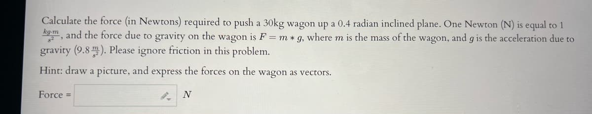 Calculate the force (in Newtons) required to push a 30kg wagon up a 0.4 radian inclined plane. One Newton (N) is equal to 1
kg-m, and the force due to gravity on the wagon is F = m * g, where m is the mass of the wagon, and g is the acceleration due to
gravity (9.8 ). Please ignore friction in this problem.
Hint: draw a picture, and express the forces on the wagon as vectors.
Force =
N
