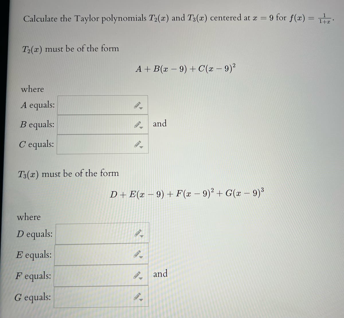 Calculate the Taylor polynomials T2(x) and T3(x) centered at a = 9 for f(x) = T:
T2(x) must be of the form
A + B(x – 9) + C(x – 9)²
where
A equals:
B equals:
and
C equals:
T3(x) must be of the form
D+ E(x – 9) + F(x – 9)2 + G(x - 9)³
where
D equals:
E equals:
F equals:
P and
G equals:
