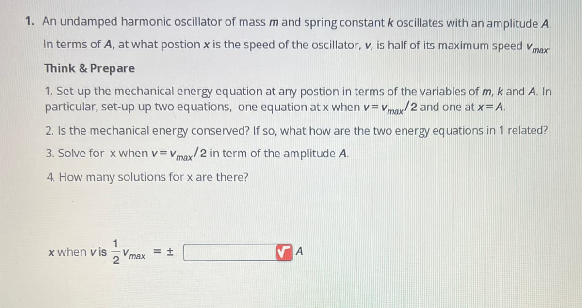 1. An undamped harmonic oscillator of mass m and spring constant k oscillates with an amplitude A.
In terms of A, at what postion x is the speed of the oscillator, v, is half of its maximum speed v max
Think & Prepare
1. Set-up the mechanical energy equation at any postion in terms of the variables of m, k and A. In
particular, set-up up two equations, one equation at x when v=Vmax/2 and one at x = A.
2. Is the mechanical energy conserved? If so, what how are the two energy equations in 1 related?
3. Solve for x when v=Vmax/2 in term of the amplitude A.
4. How many solutions for x are there?
1
x when vis V
= +
max
2
A