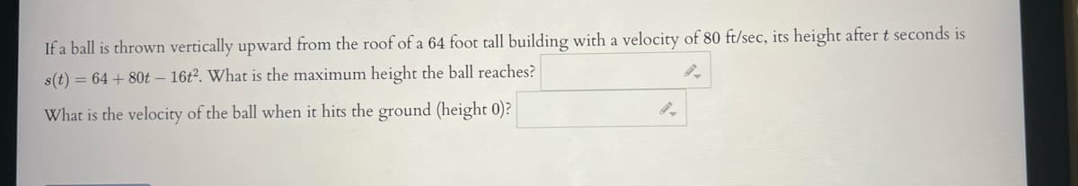 If a ball is thrown vertically upward from the roof of a 64 foot tall building with a velocity of 80 ft/sec, its height after t seconds is
s(t) = 64 + 80t - 16t2. What is the maximum height the ball reaches?
What is the velocity of the ball when it hits the ground (height 0)?
9-