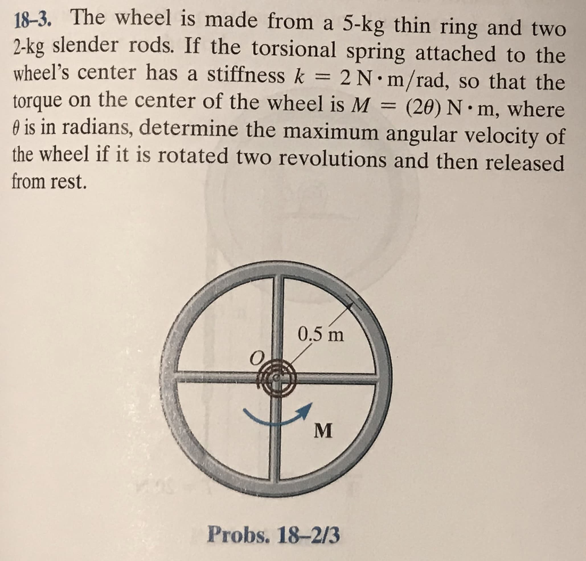 18-3. The wheel is made from a 5-kg thin ring and two
2-kg slender rods. If the torsional spring attached to the
wheel’s center has a stiffness k = 2 N m/rad, so that the
torque on the center of the wheel is M
O is in radians, determine the maximum angular velocity of
%3D
(20) N• m, where
the wheel if it is rotated two revolutions and then released
from rest.
0.5 m
Probs. 18-2/3
