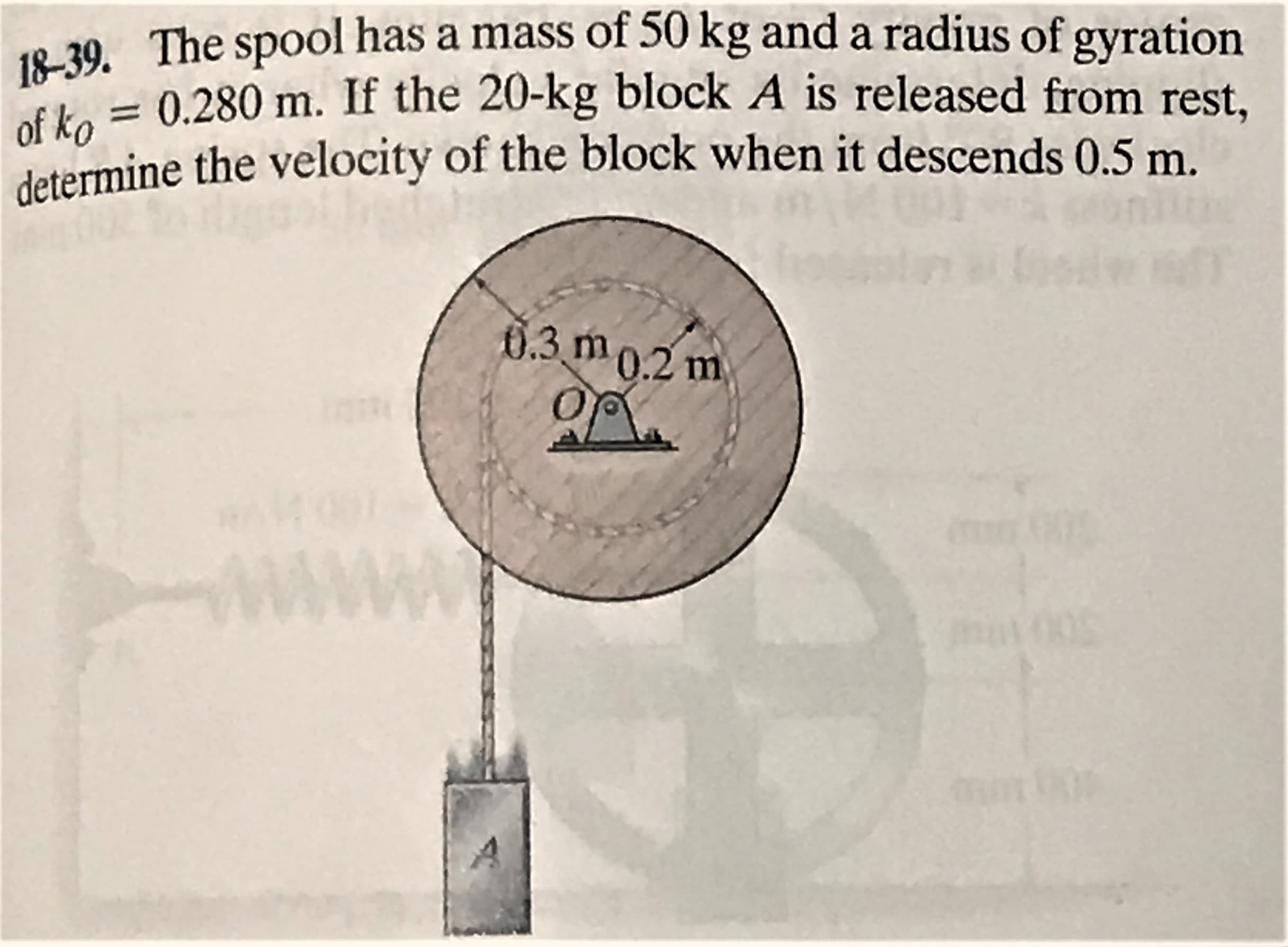 18-39. The spool has a mass of 50 kg and a radius of gyration
of ko = 0.280 m. If the 20-kg block A is released from rest.
determine the velocity of the block when it descends 0.5 m.
6.3 m0.2 m
