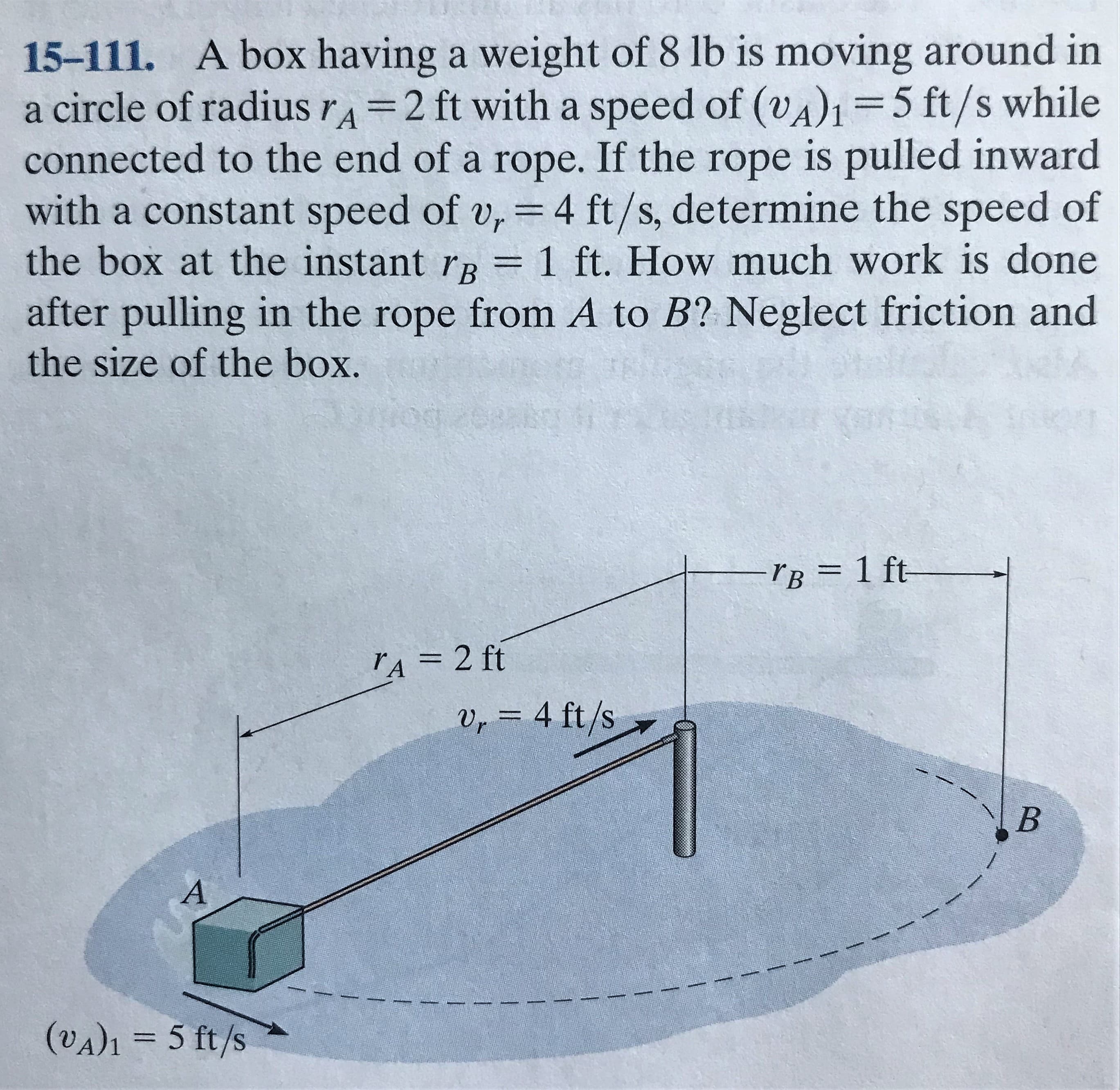 15-111. A box having a weight of 8 lb is moving around in
a circle of radius rA=2 ft with a speed of (vA)1=5 ft/s while
connected to the end of a rope. If the rope is pulled inward
with a constant speed of v, =4 ft/s, determine the speed of
the box at the instant rR = 1 ft. How much work is done
after pulling in the rope from A to B? Neglect friction and
the size of the box.
%3D
%3|
%3D
-TB = 1 ft-
%3D
rA = 2 ft
%3D
Vr = 4 ft/s
(VA)1 = 5 ft/s
