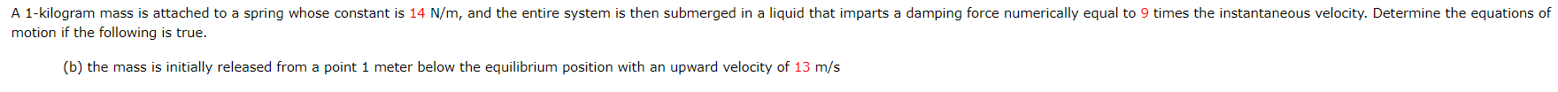A 1-kilogram mass is attached to a spring whose constant is 14 N/m, and the entire system is then submerged in a liquid that imparts a damping force numerically equal to 9 times the instantaneous velocity. Determine the equations of
motion if the following is true.
(b) the mass is initially released from a point 1 meter below the equilibrium position with an upward velocity of 13 m/s
