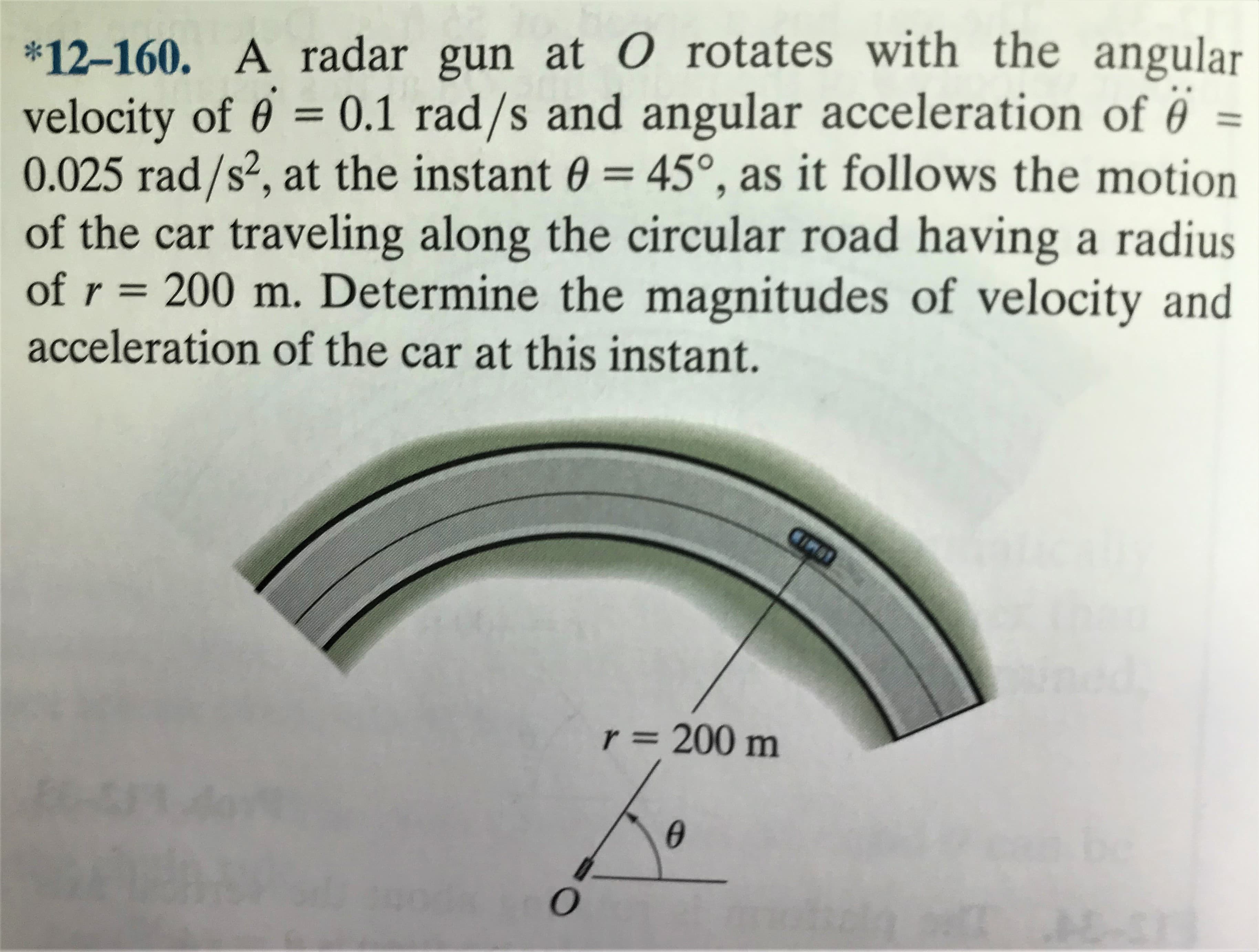 *12-160. A radar gun at 0 rotates with the angular
velocity of 6 = 0.1 rad/s and angular acceleration of ë =
0.025 rad/s², at the instant 0 = 45°, as it follows the motion
of the car traveling along the circular road having a radius
of r = 200 m. Determine the magnitudes of velocity and
acceleration of the car at this instant.
%3D
COMID
Nined
r = 200 m
%3D
