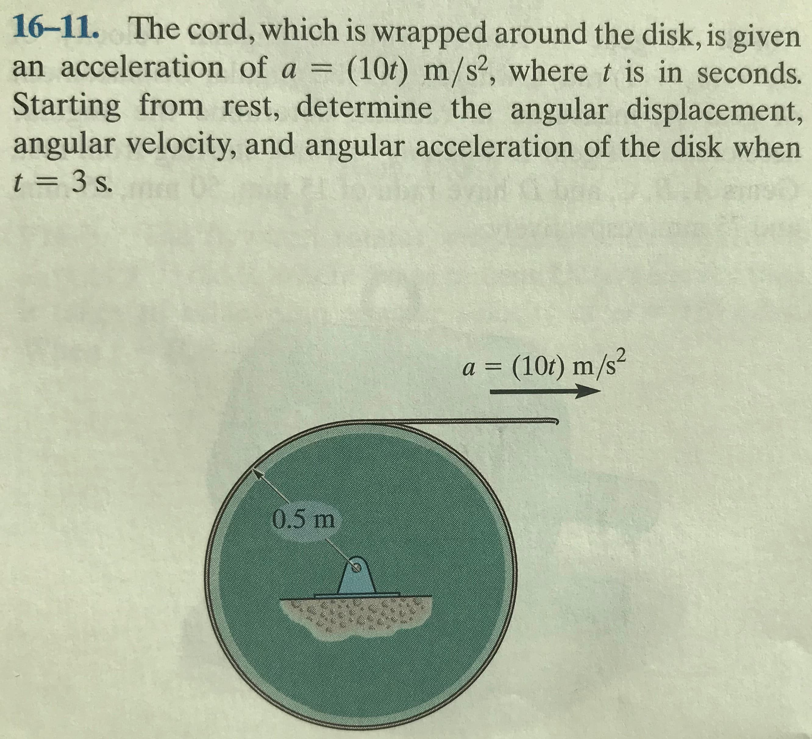 16-11. The cord, which is wrapped around the disk, is given
an acceleration of a = (10t) m/s2, where t is in seconds.
Starting from rest, determine the angular displacement,
angular velocity, and angular acceleration of the disk when
t = 3 s.
a = (10t) m/s²
0.5 m
