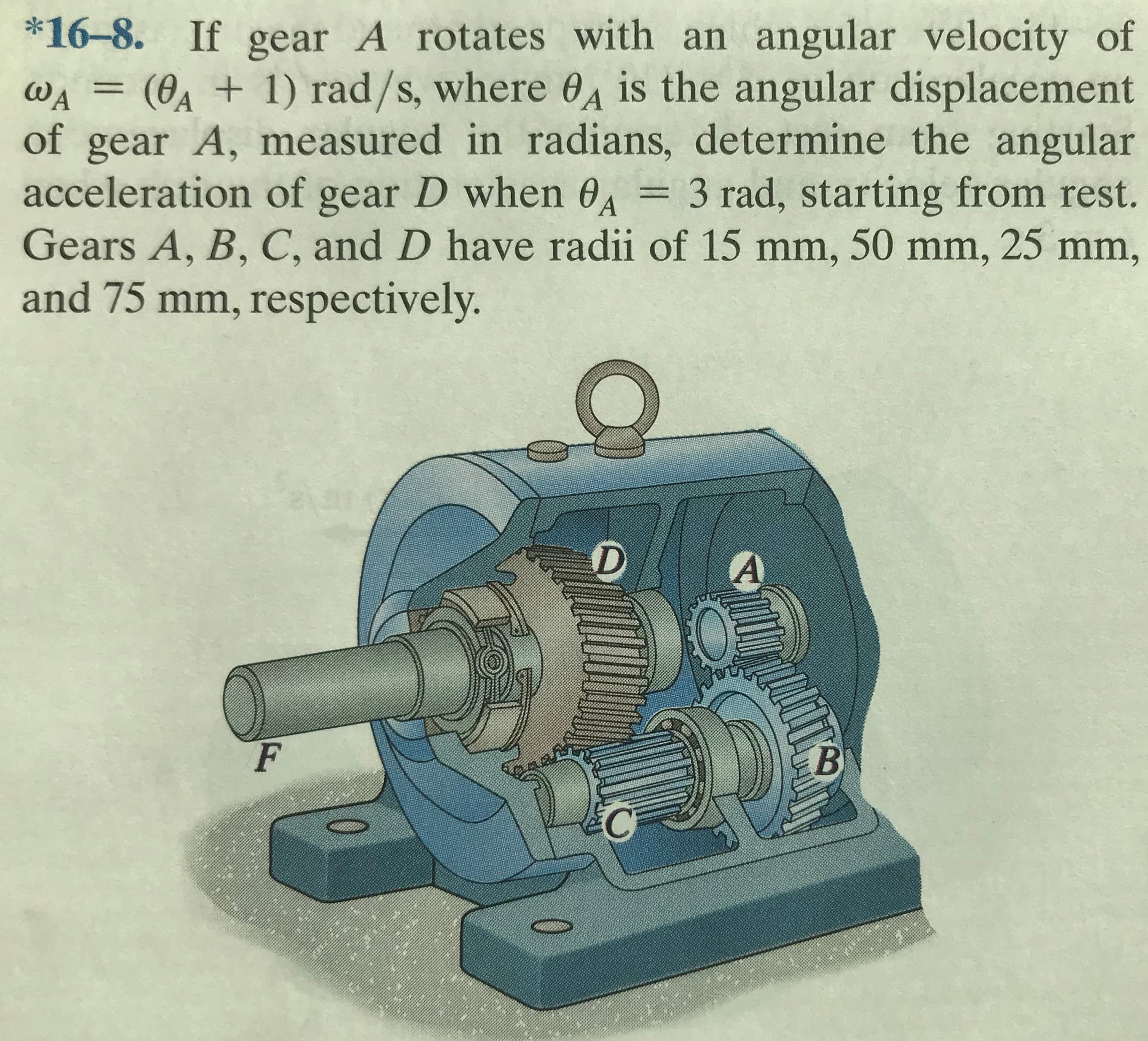 *16-8. If gear A rotates with an angular velocity of
wa = (0a + 1) rad/s, where 04 is the angular displacement
of gear A, measured in radians, determine the angular
acceleration of gear D when 0, = 3 rad, starting from rest.
Gears A, B, C, and D have radii of 15 mm, 50 mm, 25 mm,
WA
%3D
and 75 mm, respectively.
0
