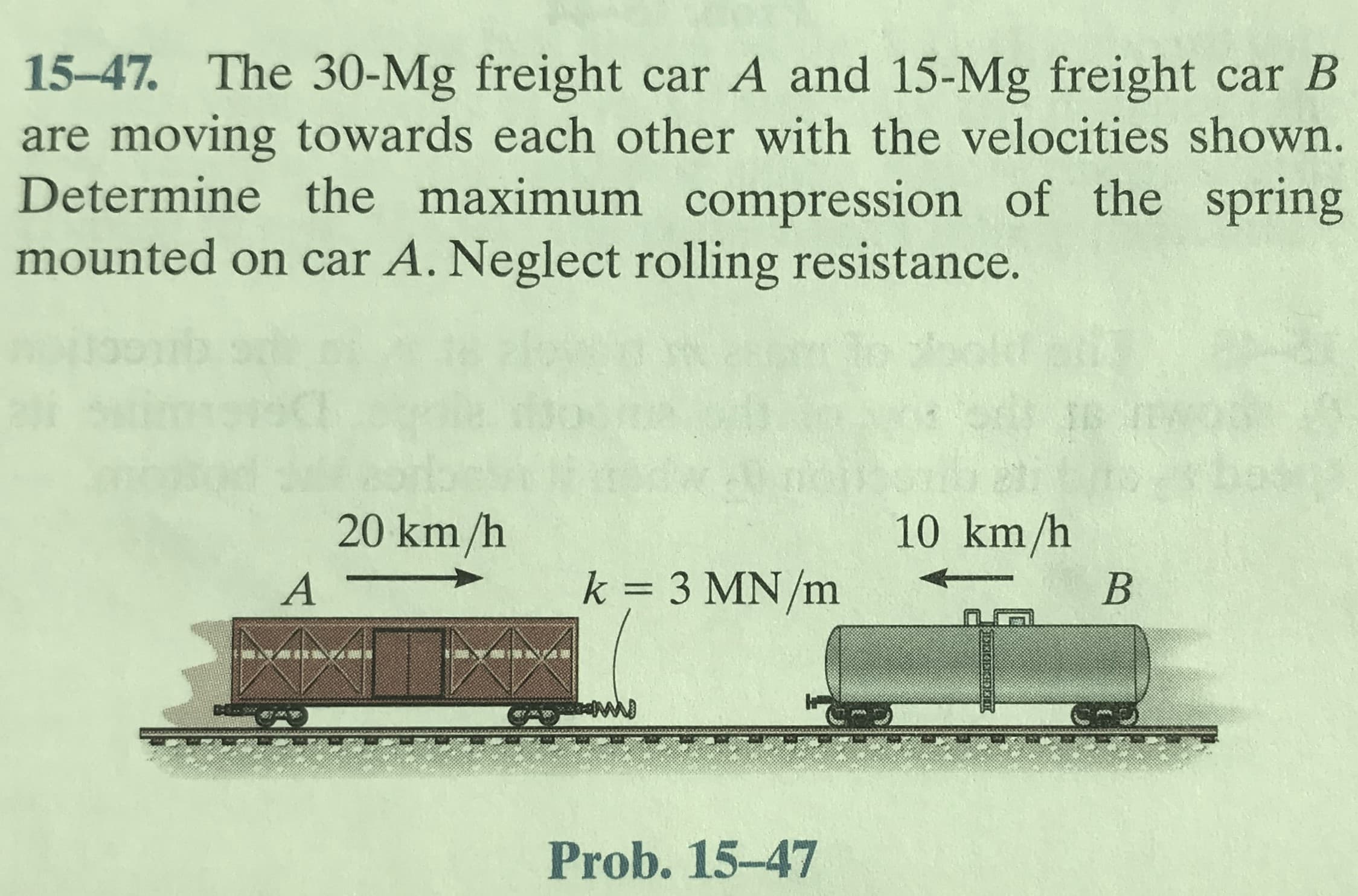 15-47. The 30-Mg freight car A and 15-Mg freight car B
are moving towards each other with the velocities shown.
Determine the maximum compression of the spring
mounted on car A. Neglect rolling resistance.
20 km/h
10 km/h
k = 3 MN/m
Prob. 15-47
