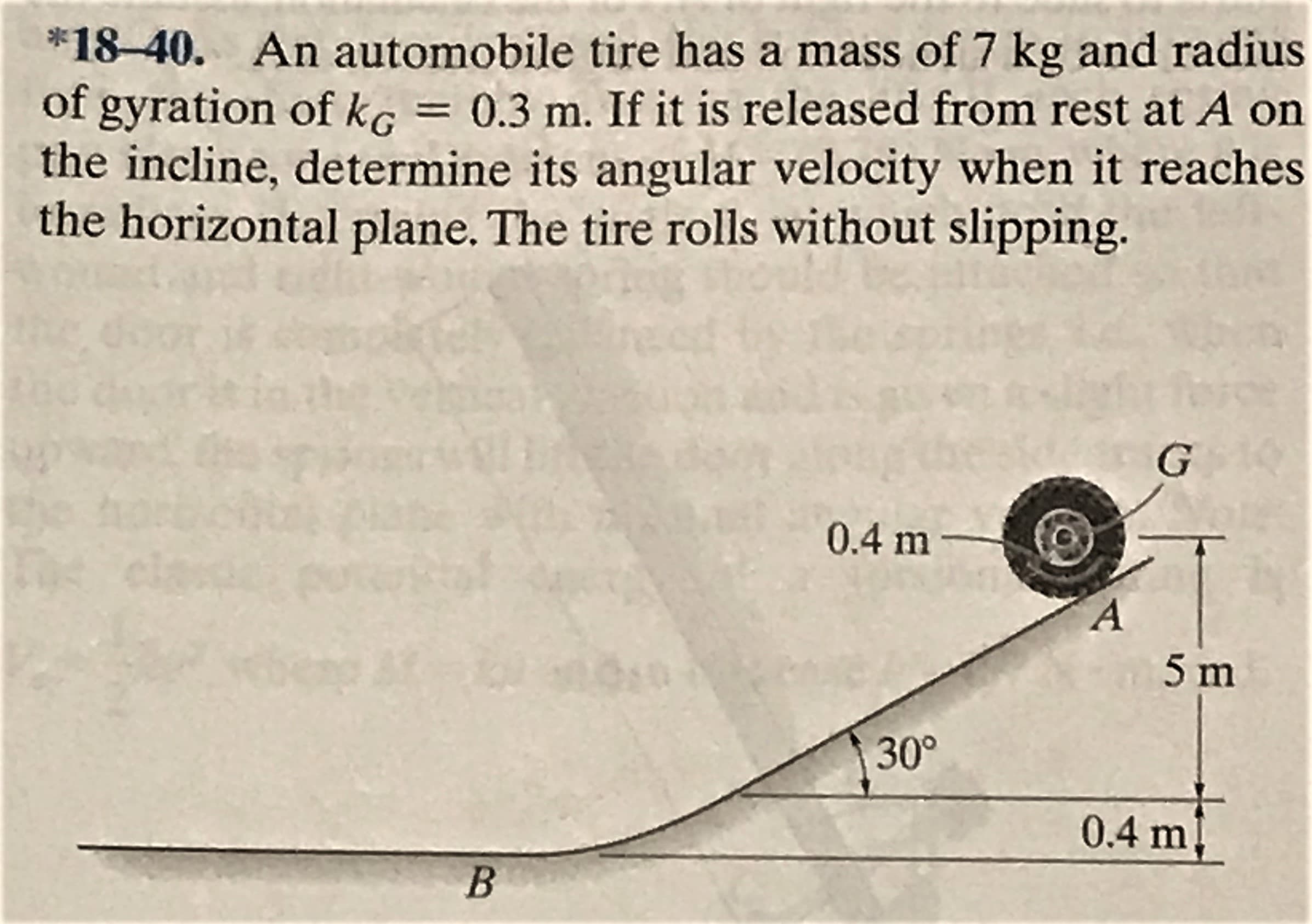 *18-40. An automobile tire has a mass of 7 kg and radius
of gyration of kg = 0.3 m. If it is released from rest at A on
the incline, determine its angular velocity when it reaches
the horizontal plane. The tire rolls without slipping.
0.4 m-
5 m
30°
0.4 m
